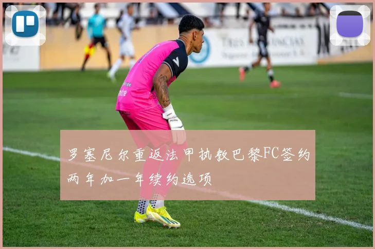 罗塞尼尔重返法甲执教巴黎FC签约两年加一年续约选项