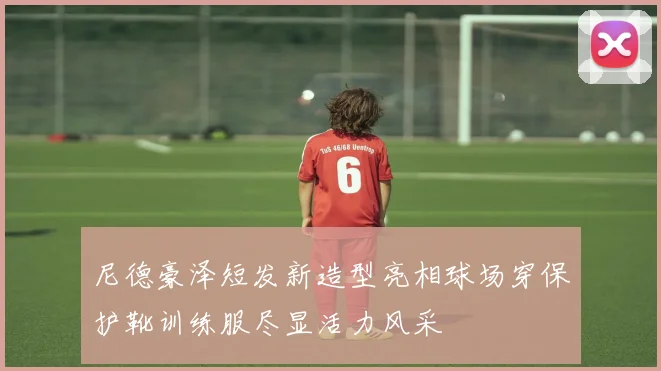 尼德豪泽短发新造型亮相球场穿保护靴训练服尽显活力风采