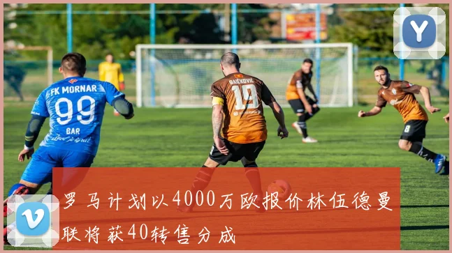 罗马计划以4000万欧报价林伍德曼联将获40转售分成