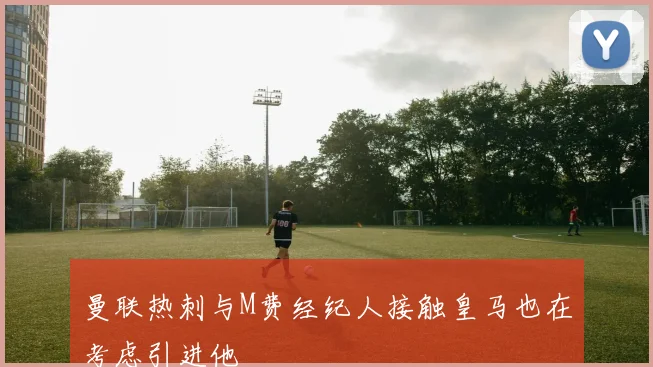 曼联热刺与M费经纪人接触皇马也在考虑引进他