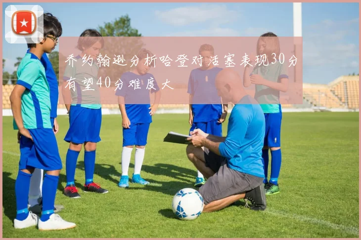 乔约翰逊分析哈登对活塞表现30分有望40分难度大