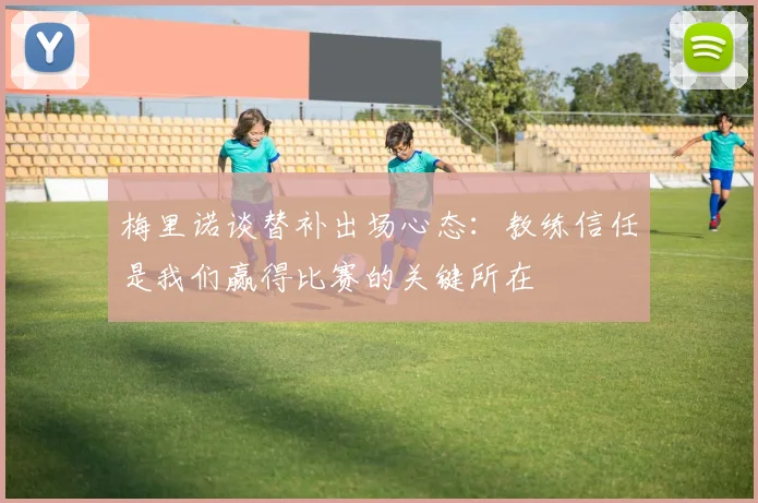 梅里诺谈替补出场心态：教练信任是我们赢得比赛的关键所在