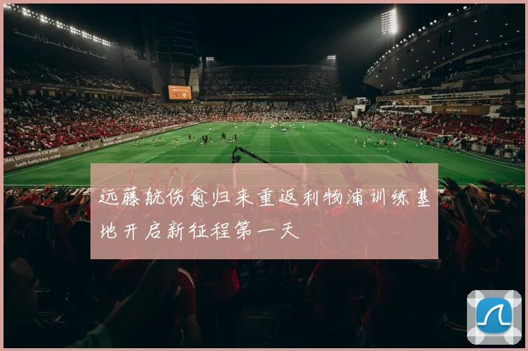远藤航伤愈归来重返利物浦训练基地开启新征程第一天