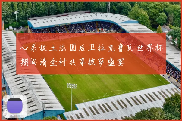 心系故土法国后卫拉克鲁瓦世界杯期间请全村共享披萨盛宴
