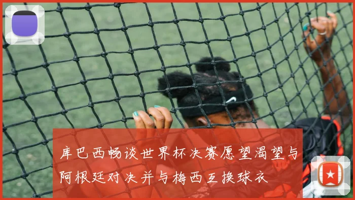 库巴西畅谈世界杯决赛愿望渴望与阿根廷对决并与梅西互换球衣