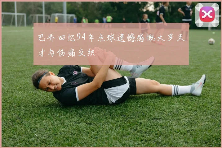 巴乔回忆94年点球遗憾感慨大罗天才与伤痛交织