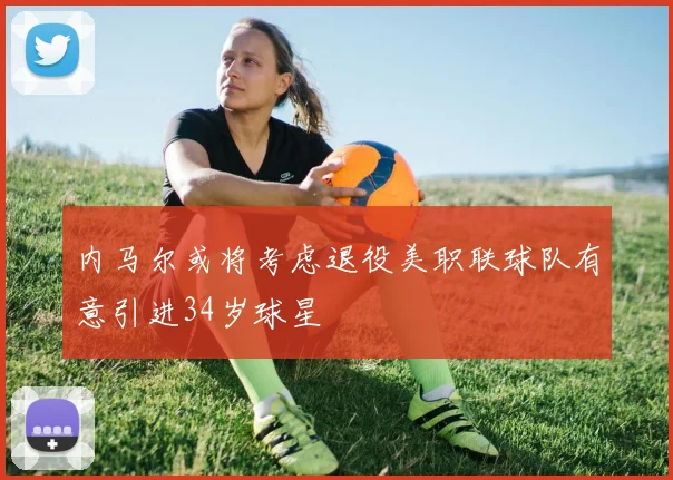 内马尔或将考虑退役美职联球队有意引进34岁球星