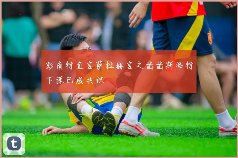 彭南特直言萨拉赫言之凿凿斯洛特下课已成共识