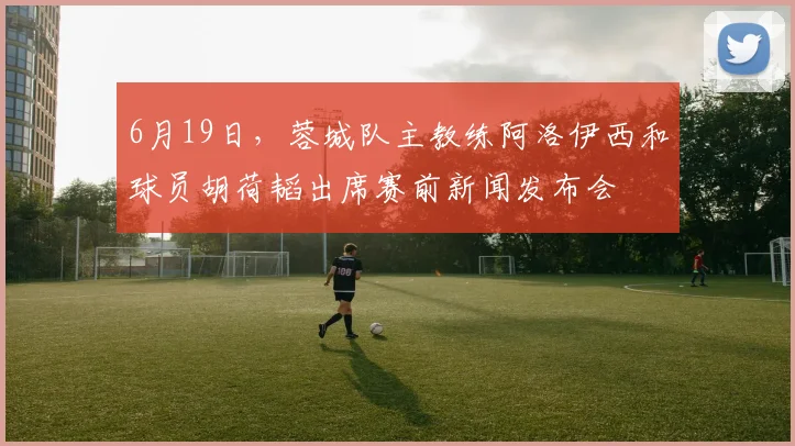 6月19日，蓉城队主教练阿洛伊西和球员胡荷韬出席赛前新闻发布会