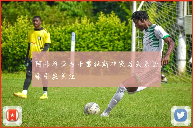 阿韦洛亚与卡雷拉斯冲突后关系紧张引发关注