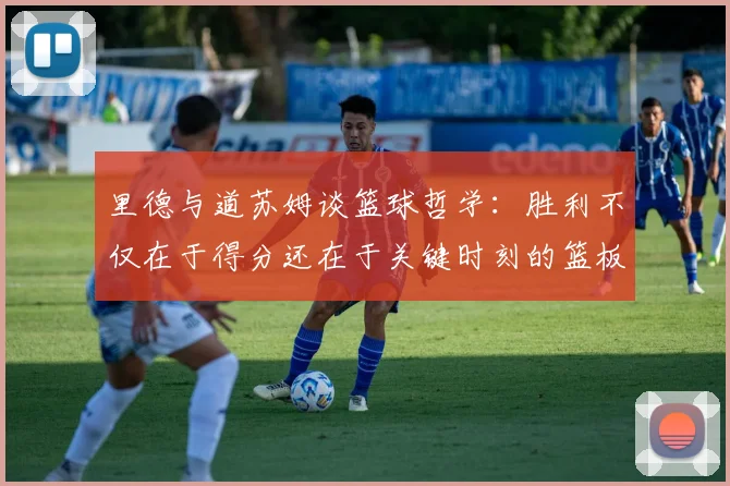 里德与道苏姆谈篮球哲学：胜利不仅在于得分还在于关键时刻的篮板球
