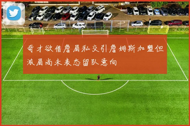奇才欲借詹眉私交引詹姆斯加盟但浓眉尚未表态留队意向