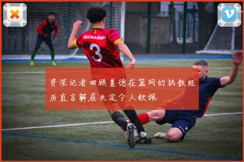 资深记者回顾基德在篮网的执教经历直言解雇决定令人钦佩