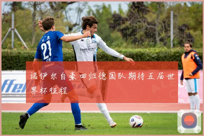 诺伊尔自豪回归德国队期待五届世界杯征程