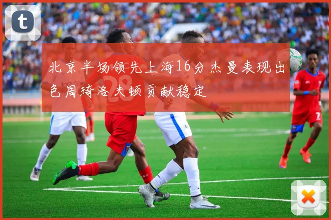 北京半场领先上海16分杰曼表现出色周琦洛夫顿贡献稳定
